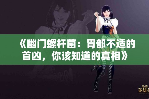 《幽门螺杆菌：胃部不适的首凶，你该知道的真相》