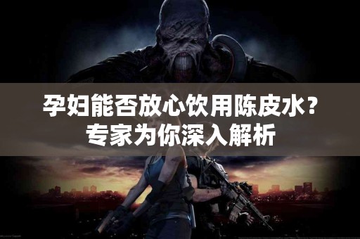 孕妇能否放心饮用陈皮水？专家为你深入解析