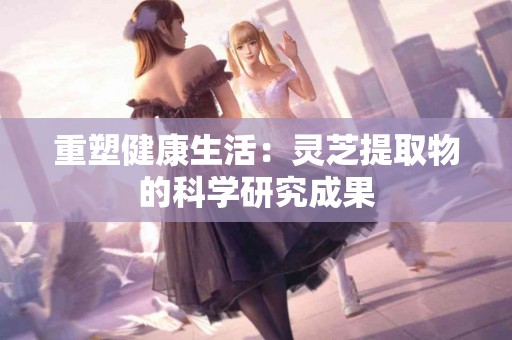 重塑健康生活：灵芝提取物的科学研究成果