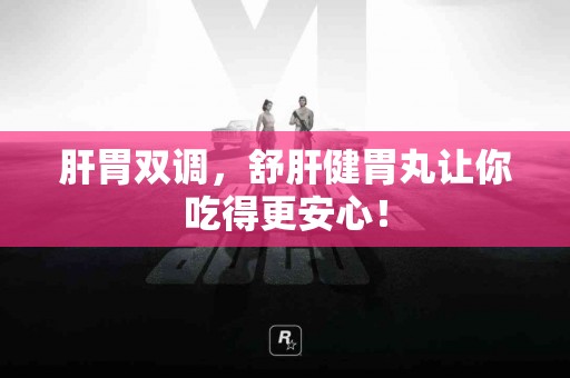 肝胃双调，舒肝健胃丸让你吃得更安心！