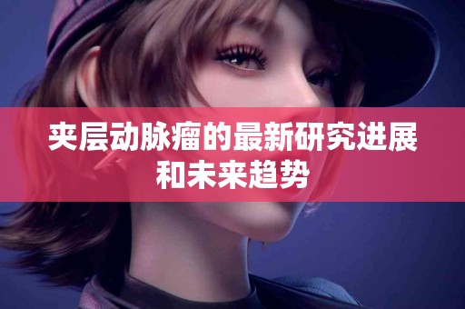 夹层动脉瘤的最新研究进展和未来趋势