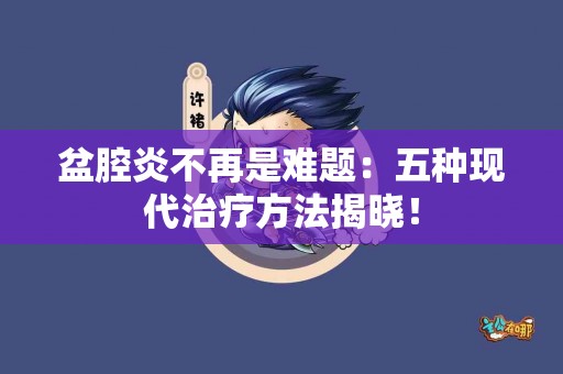 盆腔炎不再是难题：五种现代治疗方法揭晓！