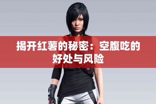 揭开红薯的秘密:空腹吃的好处与风险 揭开红薯的秘密:空腹吃的好处与风险