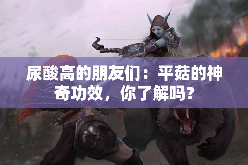 尿酸高的朋友们:平菇的神奇功效,你了解吗? 尿酸高的朋友们:平菇的神奇功效,你了解吗?