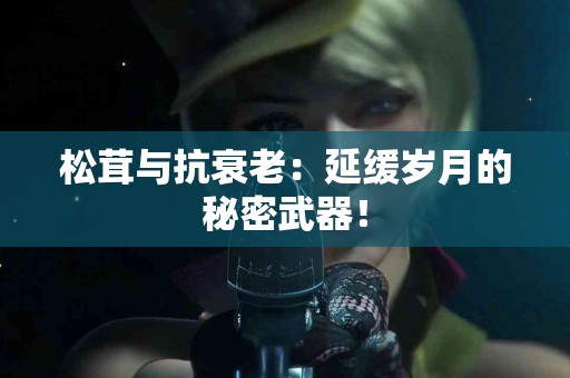 松茸与抗衰老:延缓岁月的秘密武器! 松茸与抗衰老:延缓岁月的秘密武器!