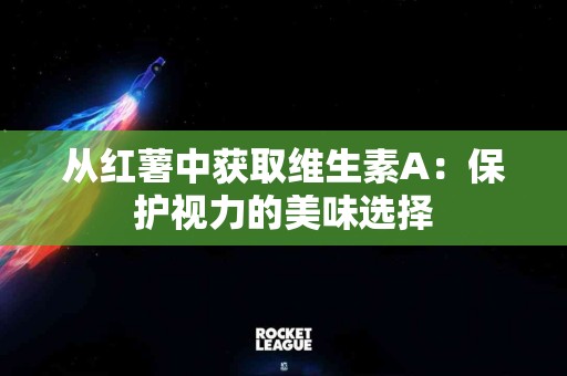 从红薯中获取维生素A：保护视力的美味选择